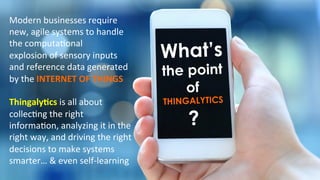 What’s
the point
of
THINGALYTICS
?
Modern	
  businesses	
  require	
  
new,	
  agile	
  systems	
  to	
  handle	
  
the	
  computa)onal	
  	
  
explosion	
  of	
  sensory	
  inputs	
  
and	
  reference	
  data	
  generated	
  
by	
  the	
  INTERNET	
  OF	
  THINGS	
  
	
  
Thingaly@cs	
  is	
  all	
  about	
  
collec)ng	
  the	
  right	
  
informa)on,	
  analyzing	
  it	
  in	
  the	
  
right	
  way,	
  and	
  driving	
  the	
  right	
  
decisions	
  to	
  make	
  systems	
  
smarter…	
  &	
  even	
  self-­‐learning	
  
 