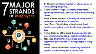 1.  It’s All About Me: Highly targeted loyalty programs for
retail, banking, hospitality…
2.  Machines With Feelings: Connecting machines to
optimize performance & reduce costs in manufacturing,
utilities, …
3.  Home is Where the Smart Is: Making the home easier &
cheaper to run with smart appliances
4.  Take 2 Smart Pills & Call Me in the Morning: Smart
healthcare to reduce costs, stretch resources and save
lives
5.  I’m the Chairman of the Board: Smarter algorithms to
drive smarter decisions (e.g., capital markets trading)
6.  Robocops: Smarter than the Average Criminal:
Algorithmic police to stop IoT hurting people or losing
money
7.  Planes, Trains & Automobiles: Optimizing transport &
logistics to save money, get to places faster
MAJOR
STRANDS
OF Thingalytics
7
 