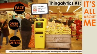 Thingalytics empowers a new generation of personalized marketing and customer experience applications
FACE	
  
Detec@on	
  
	
  
OFFER	
  
Matching	
  
	
  
Learn	
  &	
  Reﬁne	
  
OFFERS	
  
	
  
Hello	
  Bob!	
  
Check	
  this	
  out!	
  
20%	
  oﬀ	
  
Thingaly)cs	
  
Thingalytics #1:
IT’S
ALL
ABOUT
ME
 