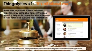 Thingalytics #1: “It’s all about me”
Thingalytics empowers a new generation of personalized marketing and customer experience applications
Hotels wish to provide a better customer
experience by being able to identify people
who stay frequently, determine where they are
in their hotels and evaluate their satisfaction 5-­‐Star	
  
Hotel	
  
GUEST	
  RECOGNITION	
  
Room	
  5446	
  
No	
  Smoking	
  
Nut	
  Allergy	
  
Room	
  3278	
  
Smoker	
  
Champagne	
  in	
  room	
  
Room	
  2149	
  
Prefers	
  Sea	
  view	
  
No	
  Smoking	
  
Room	
  6832	
  
No	
  Smoking	
  
 
