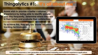 Thingalytics #1: “It’s all about me”
Thingalytics empowers a new generation of personalized marketing and customer experience applications
Hotels wish to provide a better customer
experience by being able to identify people
who stay frequently, determine where they are
in their hotels and evaluate their satisfaction
To achieve this, they employ ‘inside’ location-
tracking technologies...
 