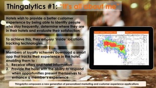 Thingalytics #1: “It’s all about me”
Thingalytics empowers a new generation of personalized marketing and customer experience applications
Hotels wish to provide a better customer
experience by being able to identify people
who stay frequently, determine where they are
in their hotels and evaluate their satisfaction
To achieve this, they employ ‘inside’ location-
tracking technologies...
Members of loyalty schemes download a smart
app that tracks their experience in the hotel,
enabling them to :
1.  Receive offers and hotel information
2.  Provide the hotel with the ability to respond
when opportunities present themselves to
enhance a member’s experience
 