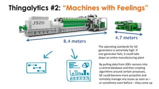 8.4 meters
4.7 meters
Thingalytics #2: “Machines with Feelings”
By	
  pulling	
  data	
  from	
  200+	
  sensors	
  into	
  
a	
  central	
  database	
  and	
  then	
  crea)ng	
  	
  
algorithms	
  around	
  certain	
  processes,	
  	
  
GE	
  could	
  become	
  more	
  proac)ve	
  and	
  	
  
remotely	
  manage	
  any	
  issues	
  as	
  soon	
  as	
  –	
  	
  
or	
  some)mes	
  even	
  before	
  –	
  they	
  come	
  up	
  	
  
The	
  opera)ng	
  standards	
  for	
  GE	
  	
  
generators	
  is	
  extremely	
  high.	
  If	
  	
  
one	
  generator	
  fails,	
  it	
  could	
  take	
  	
  
down	
  an	
  en)re	
  manufacturing	
  plant	
  
 