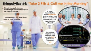 Thingalytics #4: “Take 2 Pills & Call me in the Morning”
Thingalytics applications are
manifesting themselves throughout
the medical industry …
…Thingalytics is a key driver in the
quest for smart hospitals
A smart
hospital offers
more ADVANCED
levels of patient care
than a conventional
hospital, and it can
operate more
efficiently
Technology
might not save
the world, but it
can help SAVE a
patient or a
caregiver’s
LIFE
 