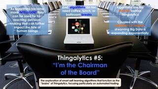 Thingalytics #5:
“I’m the Chairman
of the Board”
The exploration of smart self-learning algorithms that function as the
“brains” of Thingalytics, focusing particularly on automated trading
As algorithms become
more INTELLIGENT they
can be used for far-
reaching decision-
making that can further
impact the fate of
human beings
Algorithms are the
SMARTS behind
Thingalytics
Coupled with the
INTERNET OF THINGS,
streaming Big Data is
expanding exponentially
And, algorithms do not
need coffee, lunch, or
bathroom breaks
 