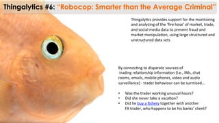 Thingaly)cs	
  provides	
  support	
  for	
  the	
  monitoring	
  
and	
  analyzing	
  of	
  the	
  ‘ﬁre	
  hose’	
  of	
  market,	
  trade,	
  
and	
  social	
  media	
  data	
  to	
  prevent	
  fraud	
  and	
  
market	
  manipula)on,	
  using	
  large	
  structured	
  and	
  
unstructured	
  data	
  sets	
  
Thingalytics #6: “Robocop: Smarter than the Average Criminal”
By	
  connec)ng	
  to	
  disparate	
  sources	
  of	
  	
  
	
  trading	
  rela)onship	
  informa)on	
  (i.e.,	
  IMs,	
  chat	
  	
  
rooms,	
  emails,	
  mobile	
  phones,	
  video	
  and	
  audio	
  	
  
surveillance)	
  -­‐	
  trader	
  behaviour	
  can	
  be	
  surmised…	
  
	
  
•  Was	
  the	
  trader	
  working	
  unusual	
  hours?	
  	
  
•  Did	
  she	
  never	
  take	
  a	
  vaca)on?	
  	
  
•  Did	
  he	
  buy	
  a	
  ﬁshery	
  together	
  with	
  another	
  	
  
FX	
  trader,	
  who	
  happens	
  to	
  be	
  his	
  banks’	
  client?	
  
 