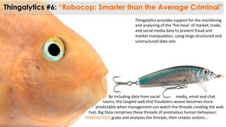 Thingaly)cs	
  provides	
  support	
  for	
  the	
  monitoring	
  
and	
  analyzing	
  of	
  the	
  ‘ﬁre	
  hose’	
  of	
  market,	
  trade,	
  
and	
  social	
  media	
  data	
  to	
  prevent	
  fraud	
  and	
  
market	
  manipula)on,	
  using	
  large	
  structured	
  and	
  
unstructured	
  data	
  sets	
  
Thingalytics #6: “Robocop: Smarter than the Average Criminal”
	
  	
  	
  	
  	
  	
  	
  	
  	
  	
  	
  	
  	
  	
  	
  	
  	
  	
  	
  	
  	
  	
  	
  	
  By	
  Including	
  data	
  from	
  social	
  	
  	
  	
  	
  	
  	
  	
  	
  	
  	
  	
  	
  	
  	
  	
  media,	
  email	
  and	
  chat	
  
	
  	
  	
  	
  	
  	
  	
  	
  	
  	
  	
  	
  	
  	
  	
  	
  	
  	
  rooms,	
  the	
  tangled	
  web	
  that	
  fraudsters	
  weave	
  becomes	
  more	
  
	
  	
  	
  	
  	
  	
  	
  	
  	
  	
  	
  predictable	
  when	
  management	
  can	
  watch	
  the	
  threads	
  crea)ng	
  the	
  web.	
  
	
  	
  	
  	
  Fast,	
  Big	
  Data	
  comprises	
  these	
  threads	
  of	
  anomalous	
  human	
  behaviour;	
  
THINGALYTICS	
  grabs	
  and	
  analyses	
  the	
  threads,	
  then	
  creates	
  ac)ons…	
  
 