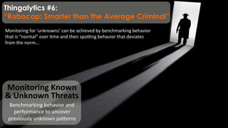 Monitoring	
  Known	
  
&	
  Unknown	
  Threats	
  
Benchmarking	
  behavior	
  and	
  
performance	
  to	
  uncover	
  
previously	
  unknown	
  paqerns	
  
Monitoring	
  for	
  ‘unknowns’	
  can	
  be	
  achieved	
  by	
  benchmarking	
  behavior	
  
that	
  is	
  “normal”	
  over	
  )me	
  and	
  then	
  spo;ng	
  behavior	
  that	
  deviates	
  
from	
  the	
  norm…	
  
Thingalytics #6:
“Robocop: Smarter than the Average Criminal”
 