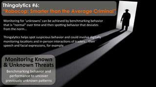 Monitoring	
  Known	
  
&	
  Unknown	
  Threats	
  
Benchmarking	
  behavior	
  and	
  
performance	
  to	
  uncover	
  
previously	
  unknown	
  paqerns	
  
Monitoring	
  for	
  ‘unknowns’	
  can	
  be	
  achieved	
  by	
  benchmarking	
  behavior	
  
that	
  is	
  “normal”	
  over	
  )me	
  and	
  then	
  spo;ng	
  behavior	
  that	
  deviates	
  
from	
  the	
  norm…	
  	
  
	
  
Thingaly)cs	
  helps	
  spot	
  suspicious	
  behavior	
  and	
  could	
  involve	
  digitally	
  
monitoring	
  loca)ons	
  and	
  in-­‐person	
  interac)ons	
  of	
  traders…	
  their	
  
speech	
  and	
  facial	
  expressions,	
  for	
  example	
  	
  
Thingalytics #6:
“Robocop: Smarter than the Average Criminal”
 