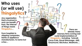 Who uses
(or will use)
Thingalytics?
Any organization
that is involved in,
and can benefit
from, the Internet
of Things needs
Thingalytics…
From hospitals to
shipping companies,
banks or appliance
manufacturers, to name but
a few…
There are
already many
visionary firms running real
world Implementations of
Thingalytics, including: Turkcell,
Coca-Cola, Royal Dirkzwager, ANZ,
Greyhound, Electrolux, Medtronic…
 