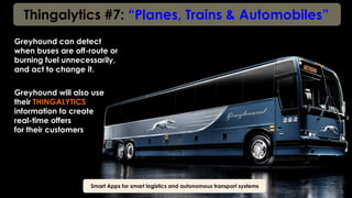 Thingalytics #7: “Planes, Trains & Automobiles”
Smart Apps for smart logistics and autonomous transport systems
Greyhound can detect
when buses are off-route or
burning fuel unnecessarily,
and act to change it.
Greyhound will also use
their THINGALYTICS
information to create
real-time offers
for their customers
 