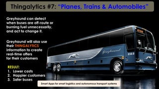 Thingalytics #7: “Planes, Trains & Automobiles”
Smart Apps for smart logistics and autonomous transport systems
Greyhound can detect
when buses are off-route or
burning fuel unnecessarily,
and act to change it.
Greyhound will also use
their THINGALYTICS
information to create
real-time offers
for their customers
RESULT:
1.  Lower costs
2.  Happier customers
3.  Safer buses
 