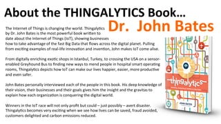 About	
  the	
  THINGALYTICS	
  Book…	
  
Dr.	
  	
  John	
  Bates	
  The	
  Internet	
  of	
  Things	
  is	
  changing	
  the	
  world.	
  Thingaly)cs	
  	
  
by	
  Dr.	
  John	
  Bates	
  is	
  the	
  most	
  powerful	
  book	
  wriqen	
  to	
  	
  
date	
  about	
  the	
  Internet	
  of	
  Things	
  (IoT),	
  showing	
  businesses	
  	
  
how	
  to	
  take	
  advantage	
  of	
  the	
  fast	
  Big	
  Data	
  that	
  ﬂows	
  across	
  the	
  digital	
  planet.	
  Pulling	
  
from	
  exci)ng	
  examples	
  of	
  real-­‐life	
  innova)on	
  and	
  inven)on,	
  John	
  makes	
  IoT	
  come	
  alive.	
  	
  
	
  
From	
  digitally	
  enriching	
  exo)c	
  shops	
  in	
  Istanbul,	
  Turkey,	
  to	
  crossing	
  the	
  USA	
  on	
  a	
  sensor-­‐
enabled	
  Greyhound	
  Bus	
  to	
  ﬁnding	
  new	
  ways	
  to	
  mend	
  people	
  in	
  hospital	
  smart	
  opera)ng	
  
rooms,	
  Thingaly)cs	
  depicts	
  how	
  IoT	
  can	
  make	
  our	
  lives	
  happier,	
  easier,	
  more	
  produc)ve	
  
and	
  even	
  safer.	
  
	
  
John	
  Bates	
  personally	
  interviewed	
  each	
  of	
  the	
  people	
  in	
  this	
  book.	
  His	
  deep	
  knowledge	
  of	
  
their	
  vision,	
  their	
  businesses	
  and	
  their	
  goals	
  gives	
  him	
  the	
  insight	
  and	
  the	
  gravitas	
  to	
  
explain	
  how	
  each	
  organiza)on	
  is	
  conquering	
  the	
  digital	
  world.	
  	
  
	
  
Winners	
  in	
  the	
  IoT	
  race	
  will	
  not	
  only	
  proﬁt	
  but	
  could	
  –	
  just	
  possibly	
  –	
  avert	
  disaster.	
  
Thingaly)cs	
  becomes	
  very	
  exci)ng	
  when	
  we	
  see	
  how	
  lives	
  can	
  be	
  saved,	
  fraud	
  avoided,	
  
customers	
  delighted	
  and	
  carbon	
  emissions	
  reduced.	
  	
  	
  
 