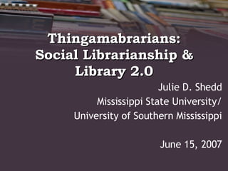 Thingamabrarians: Social Librarianship & Library 2.0 Julie D. Shedd Mississippi State University/ University of Southern Mississippi June 15, 2007 