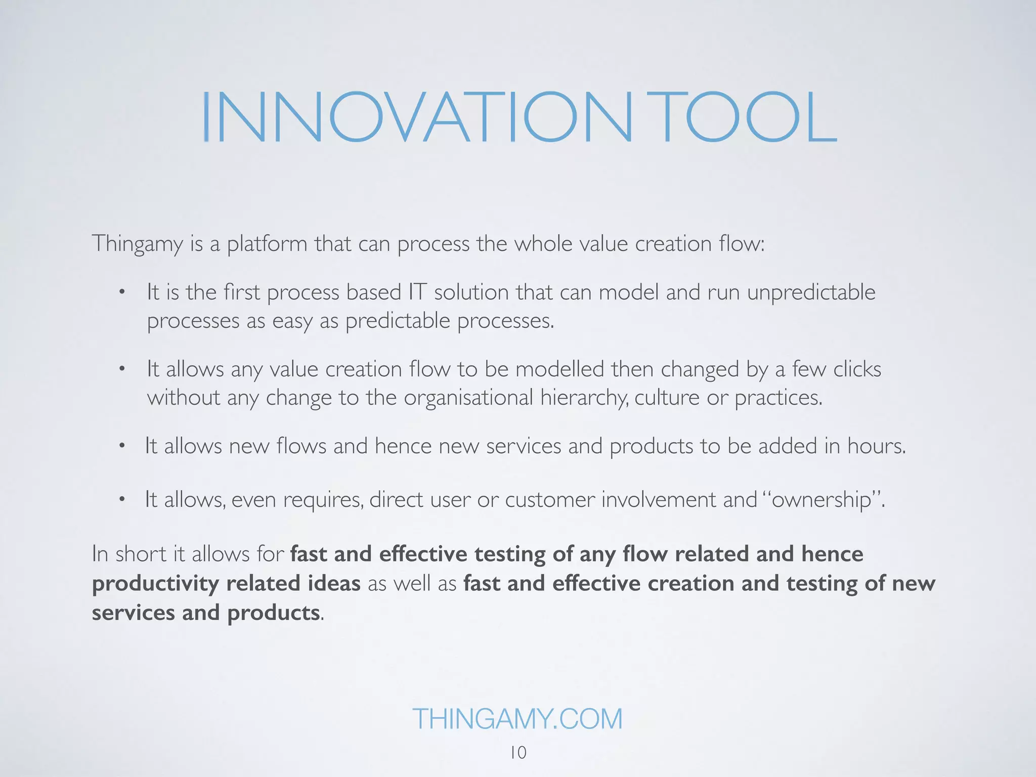 INNOVATION PLATFORM 
Thingamy is a platform that can process the whole value creation flow: 
• It is the first process based IT solution that can model and run unpredictable 
processes as easy as predictable processes. 
• It allows any value creation flow to be modelled then changed by a few clicks 
without any change to the organisational hierarchy, culture or practices. 
• It allows new flows and hence new services and products to be added in hours. 
• It allows, even requires, direct user or customer involvement and “ownership”. 
In short it allows for fast and effective testing of any flow related and hence 
productivity related ideas as well as fast and effective creation and testing of new 
services and products. 
THINGAMY.COM 
10 
 