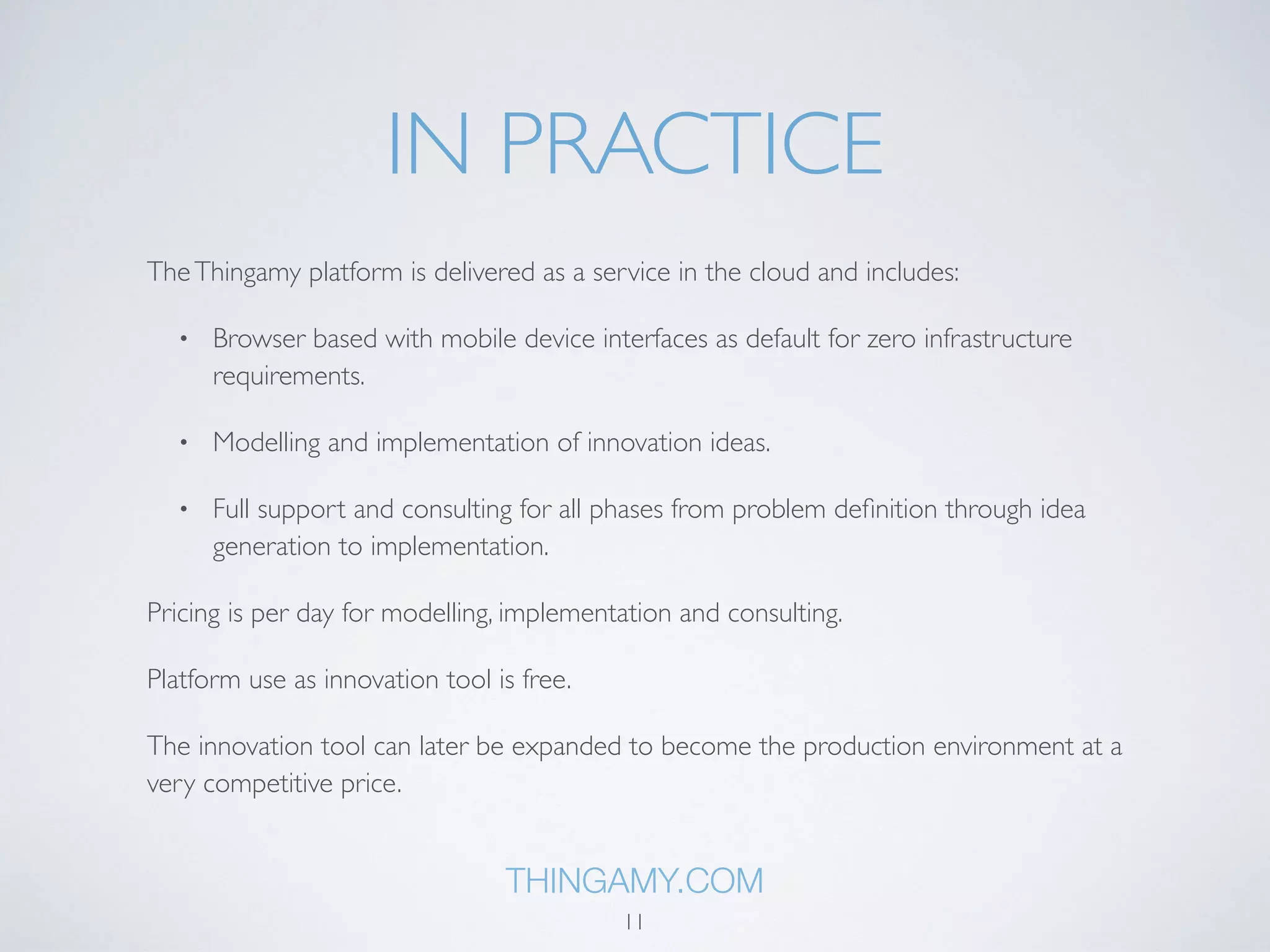 IN PRACTICE 
The Thingamy platform is delivered as a service in the cloud and includes: 
• Browser based with mobile device interfaces as default for zero infrastructure 
requirements. 
• Modelling and implementation of innovation ideas. 
• Full support and consulting for all phases from problem definition through idea 
generation to implementation. 
Pricing is per day for modelling, implementation and consulting. 
Platform use as innovation tool is free. 
The innovation tool can later be expanded to become the production environment at a 
very competitive price. 
THINGAMY.COM 
11 
 