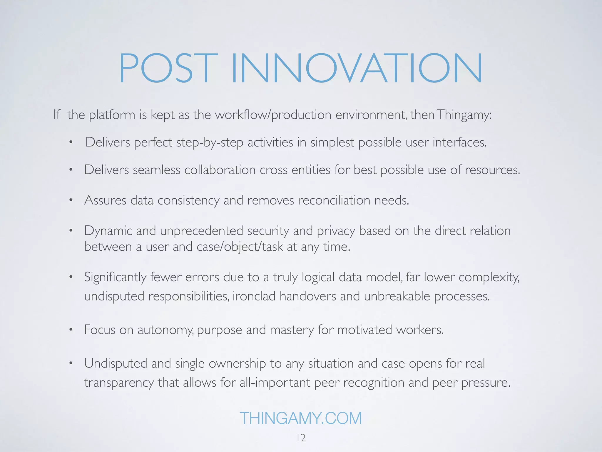 POST INNOVATION 
If the platform is kept as the workflow/production environment, then Thingamy: 
• Delivers perfect step-by-step activities in simplest possible user interfaces. 
• Delivers seamless collaboration cross entities for best possible use of resources. 
• Assures data consistency and removes reconciliation needs. 
• Dynamic and unprecedented security and privacy based on the direct relation 
between a user and case/object/task at any time. 
• Significantly fewer errors due to a truly logical data model, far lower complexity, 
undisputed responsibilities, ironclad handovers and unbreakable processes. 
• Focus on autonomy, purpose and mastery for motivated workers. 
• Undisputed and single ownership to any situation and case opens for real 
transparency that allows for all-important peer recognition and peer pressure. 
THINGAMY.COM 
12 
 