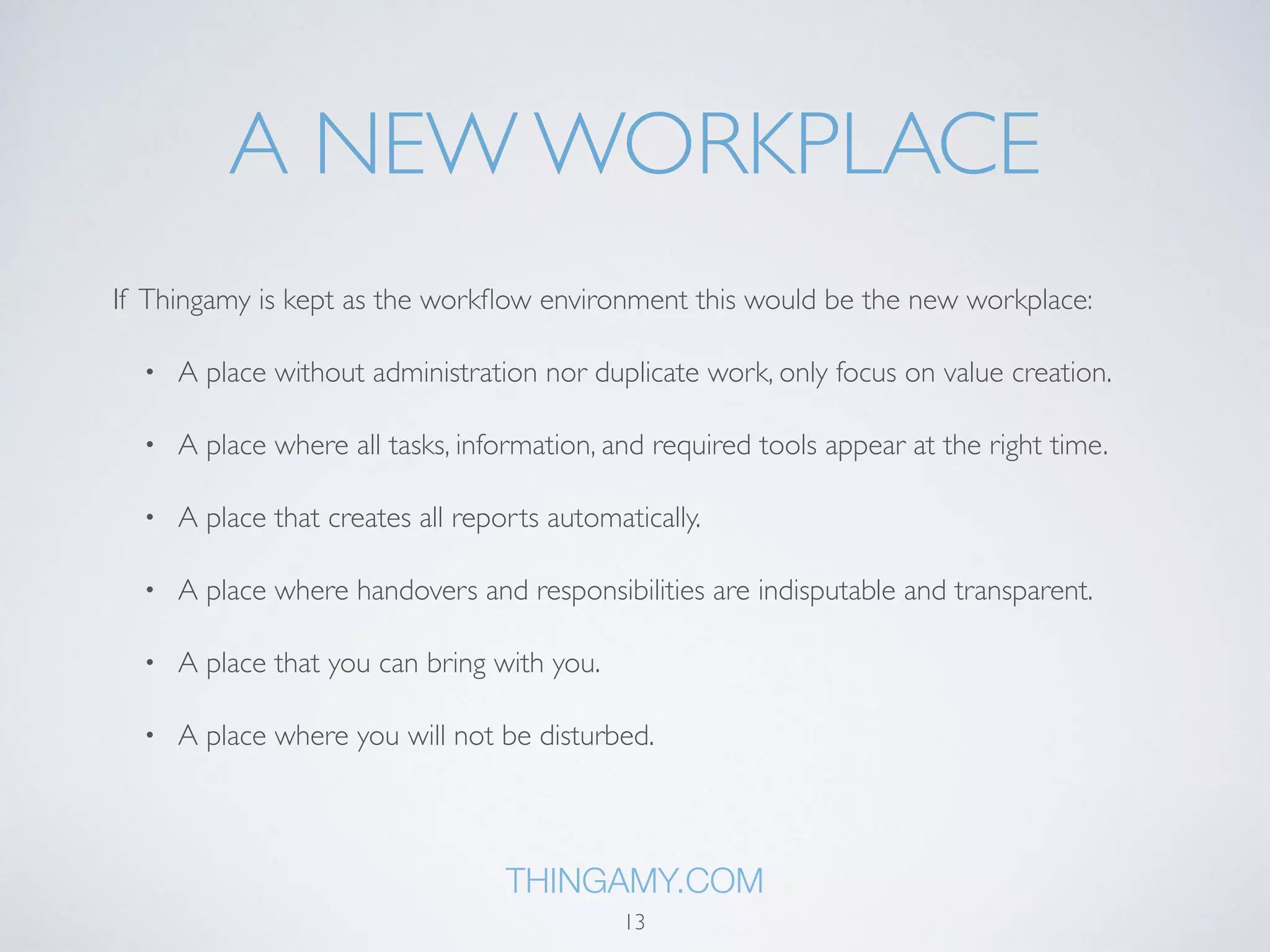 A NEW WORKPLACE 
If Thingamy is kept as the workflow environment this would be the new workplace: 
• A place without administration nor duplicate work, only focus on value creation. 
• A place where all tasks, information, and required tools appear at the right time. 
• A place that creates all reports automatically. 
• A place where handovers and responsibilities are indisputable and transparent. 
• A place that you can bring with you. 
• A place where you will not be disturbed. 
THINGAMY.COM 
13 
 