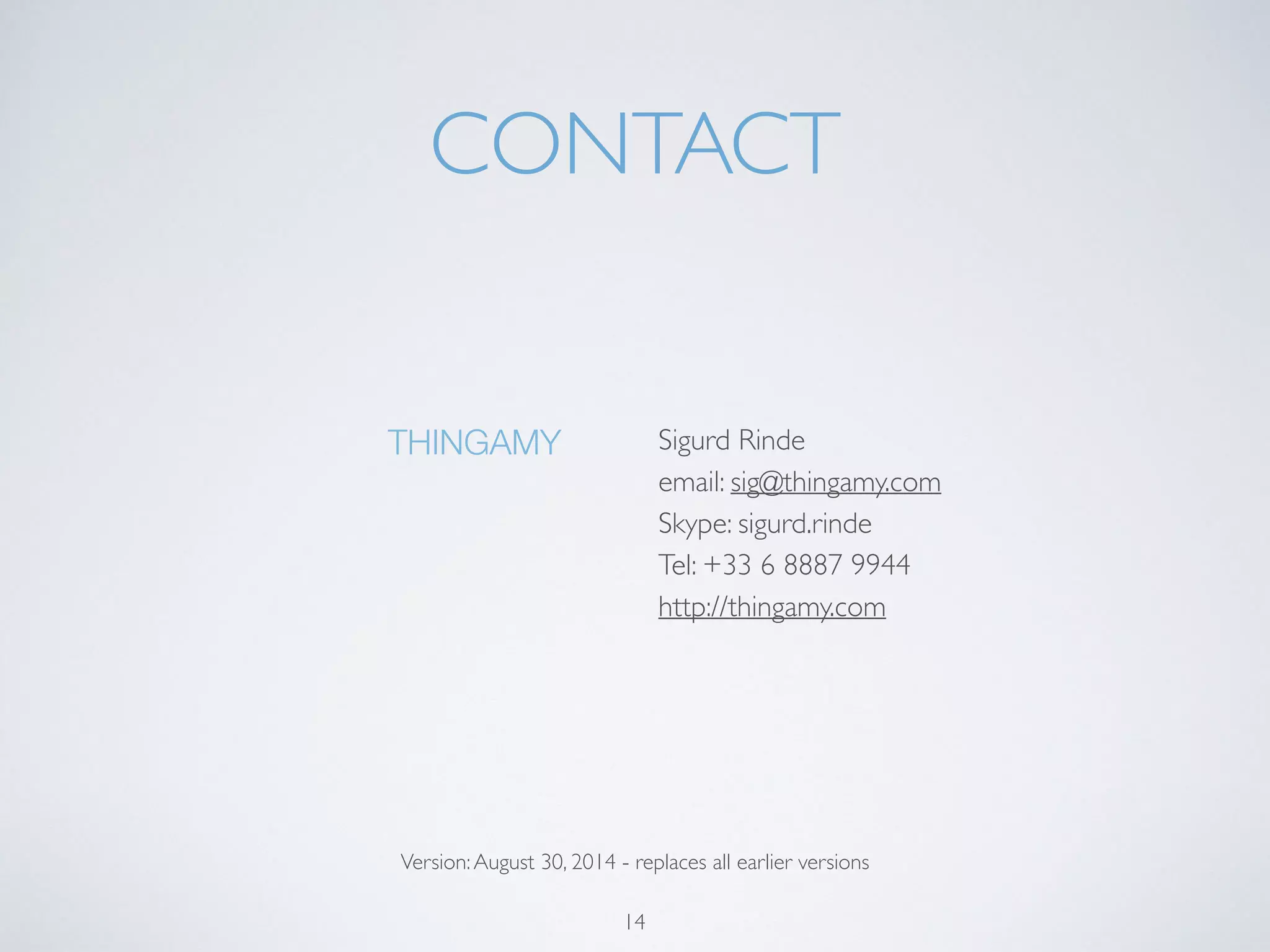 CONTACT 
Sigurd Rinde 
email: sig@thingamy.com 
Skype: sigurd.rinde 
Tel: +33 6 8887 9944 
http://thingamy.com 
14 
THINGAMY 
Version: October 27, 2014 - replaces all earlier versions 
 