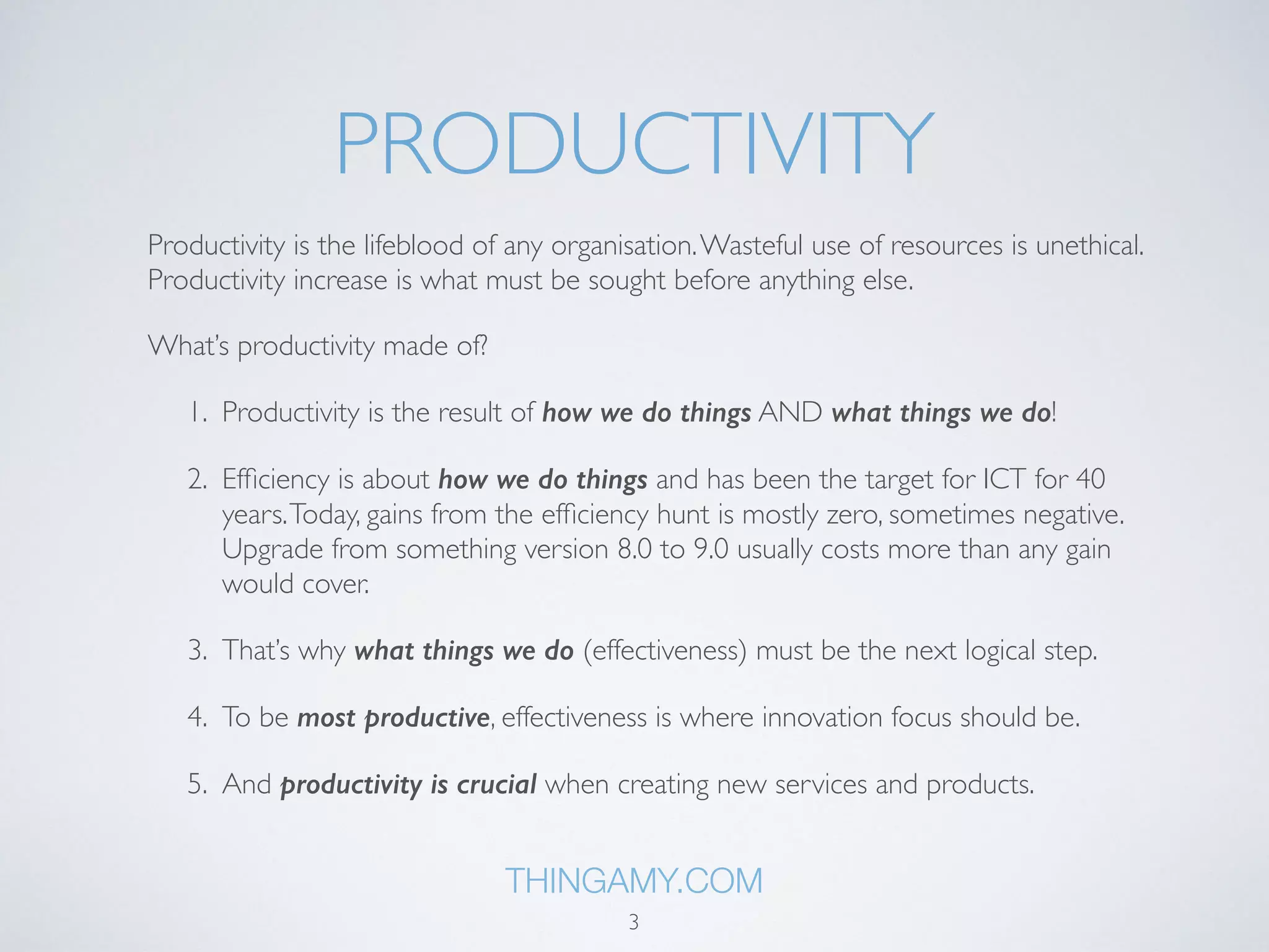 PRODUCTIVITY 
Productivity is the lifeblood of any organisation. Wasteful use of resources is unethical. 
Productivity increase is what must be sought before anything else as it’s the source of 
everything else. 
What’s productivity made of? 
1. Productivity is the result of how we do things AND what things we do! 
2. Efficiency is about how we do things and has been the target for ICT for 40 
years. Today, gains from the efficiency hunt is mostly zero, sometimes negative. 
Upgrade from something version 8.0 to 9.0 usually costs more than any gain 
would cover. 
3. That’s why what things we do (effectiveness) must be the next logical step. 
4. To be most productive, effectiveness is where innovation focus should be. 
5. And productivity is crucial when creating new services and products. 
THINGAMY.COM 
3 
 