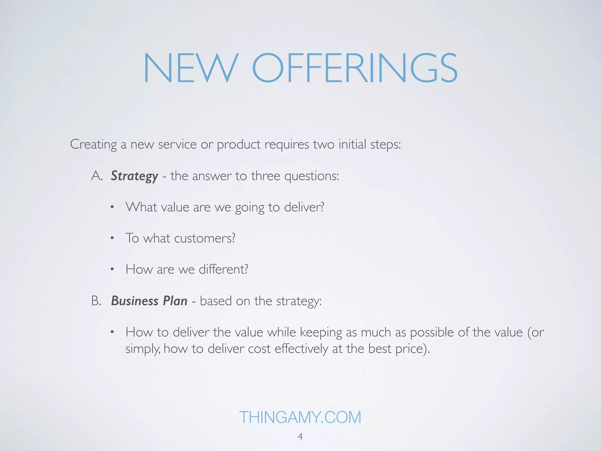 NEW OFFERINGS 
Creating a new service or product requires two initial steps: 
A. Strategy - the answer to three questions: 
• What value are we going to deliver? 
• To what customers? 
• How are we different? 
B. Business Plan - based on the strategy: 
• How to deliver the value while keeping as much as possible of the value (or 
simply, how to deliver cost effectively at the best price). 
THINGAMY.COM 
4 
 