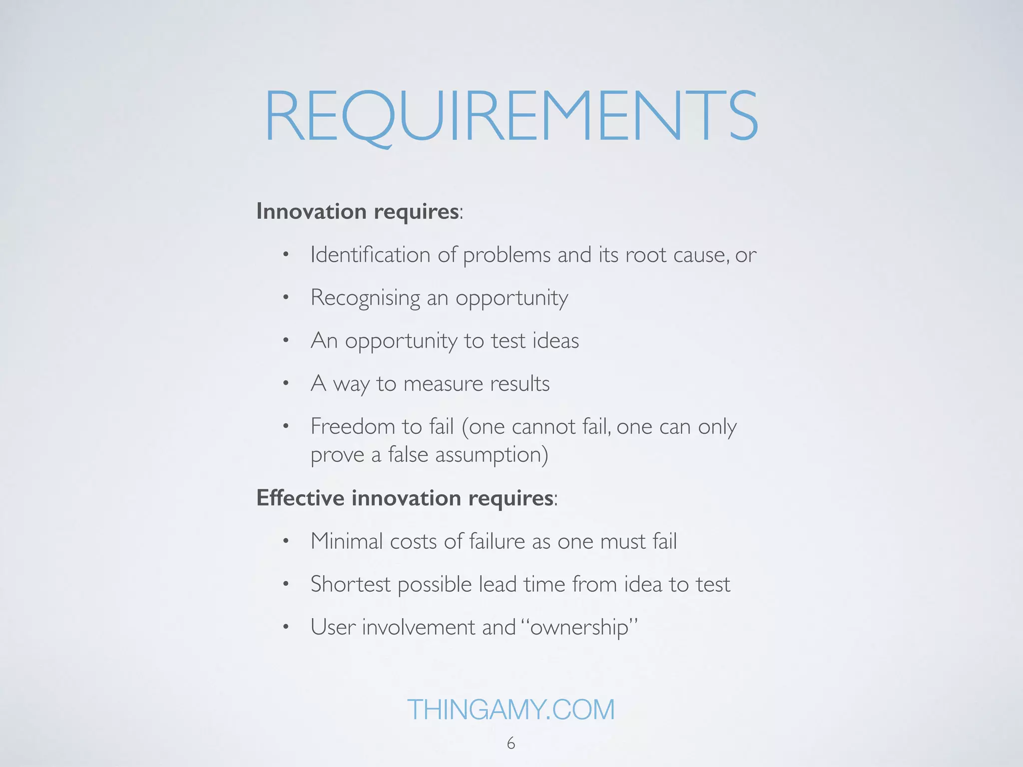 REQUIREMENTS 
Innovation requires: 
• Identification of problems and its root cause, or 
• Recognising an opportunity 
• An opportunity to test ideas 
• A way to measure results 
• Freedom to fail (one cannot fail, one can only 
prove a false assumption) 
Effective innovation requires: 
• Minimal costs of failure as one must fail 
• Shortest possible lead time from idea to test 
• User involvement and “ownership” 
THINGAMY.COM 
6 
 