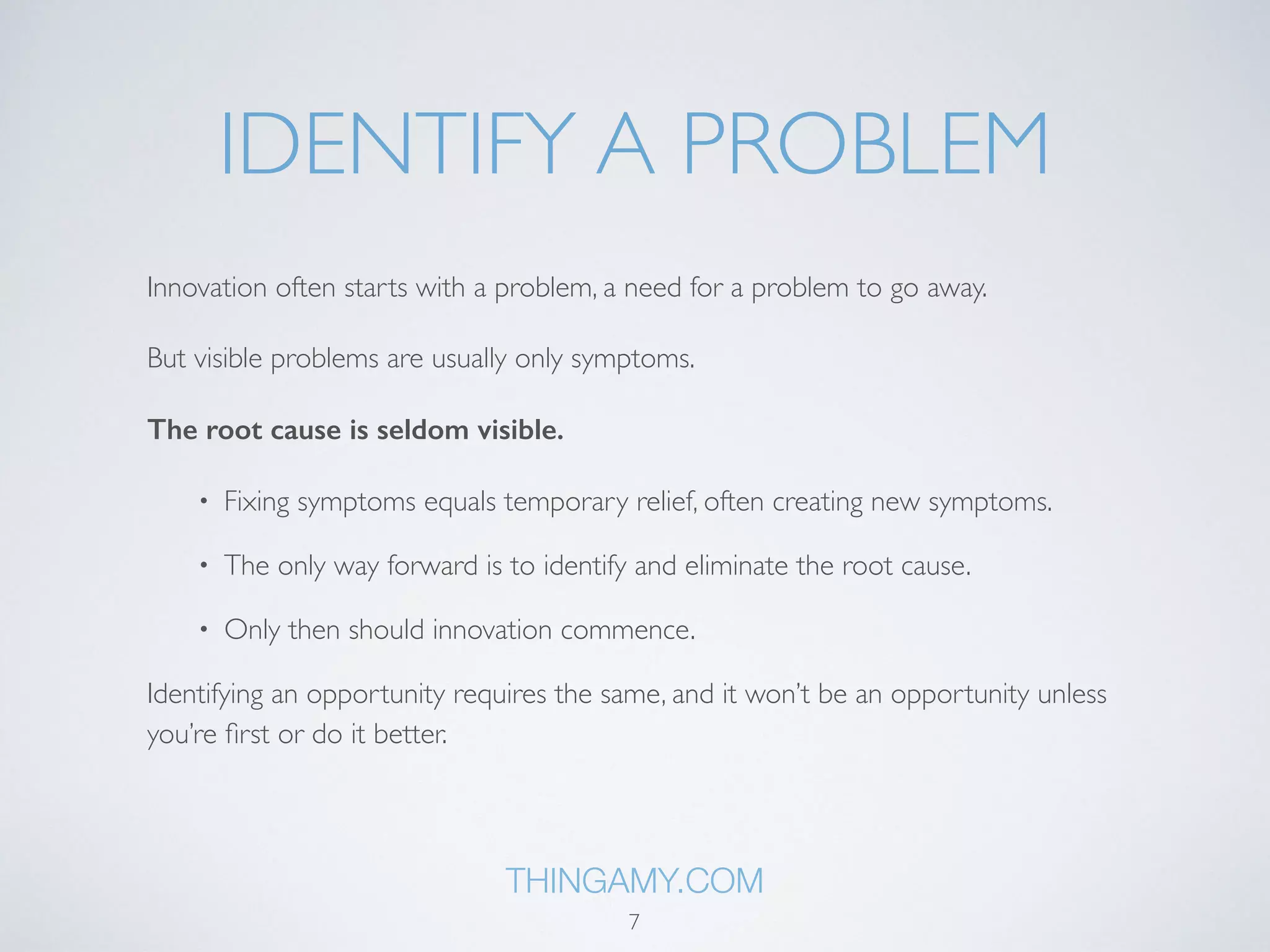 IDENTIFY A PROBLEM 
Innovation often starts with a problem, a need for a problem to go away. 
But visible problems are usually only symptoms. 
The root cause is seldom visible. 
Fixing symptoms equals temporary relief, often creating new symptoms. 
Productivity is core, with higher productivity more resources would be available 
for development and quality increase - hence a self-reinforcing process that solves a 
multitude of problems. 
THINGAMY.COM 
7 
 