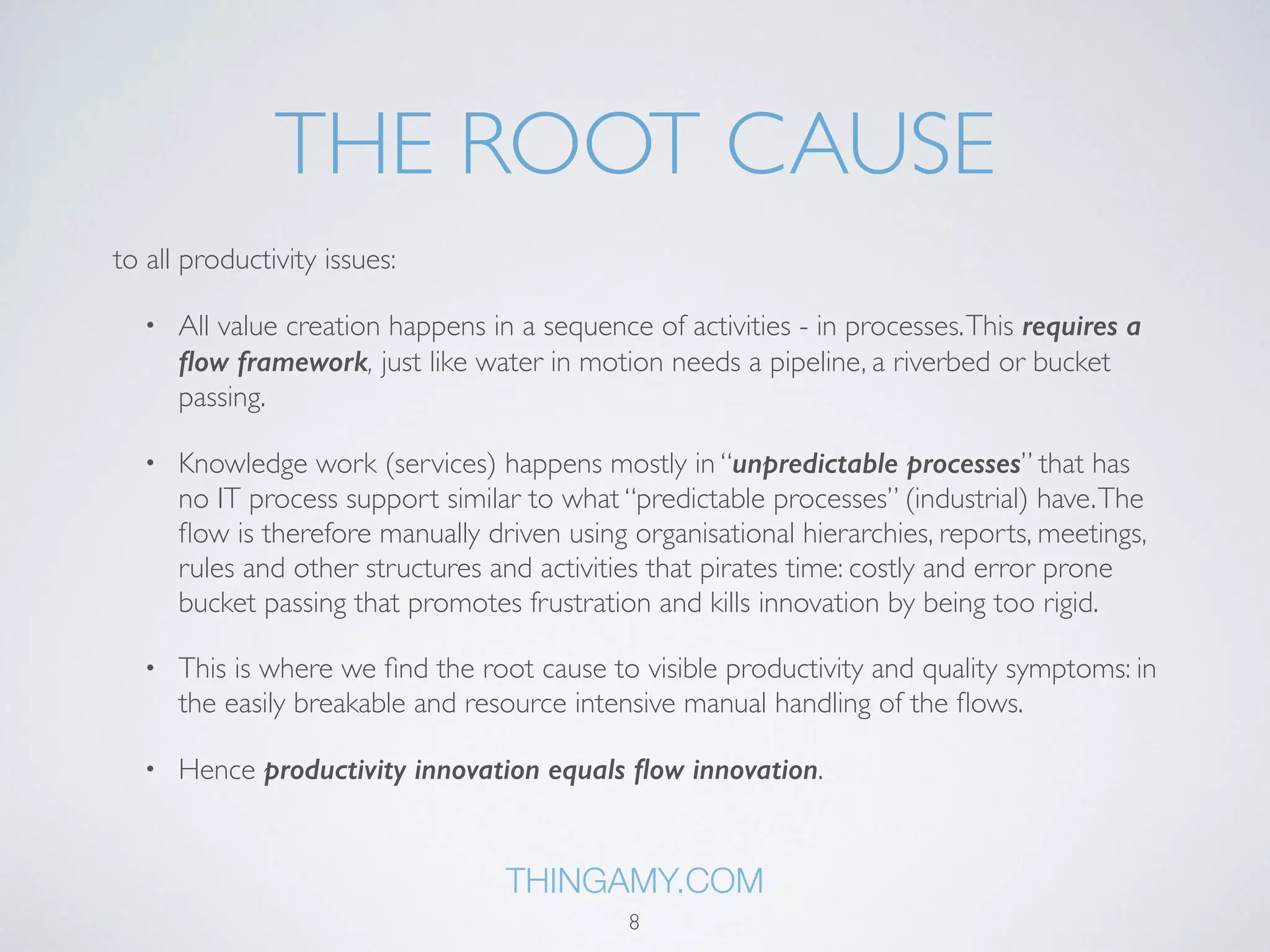 THE ROOT CAUSE 
to all productivity, quality and sustainability issues: 
• All value creation happens in a sequence of activities - in processes. This requires a 
flow framework, just like water in motion needs a pipeline, a riverbed or bucket 
passing. 
• Knowledge work (services) happens mostly in “unpredictable processes” that has 
no IT process support similar to what “predictable processes” (industrial) have. The 
flow is therefore manually driven using organisational hierarchies, reports, meetings, 
rules and other structures and activities that pirates time: costly and error prone 
bucket passing that promotes frustration and kills innovation by being too rigid. 
• This is where we find the root cause to visible productivity and quality symptoms: in 
the easily breakable and resource intensive manual handling of the flows. 
• Hence productivity innovation equals flow innovation. 
THINGAMY.COM 
8 
 