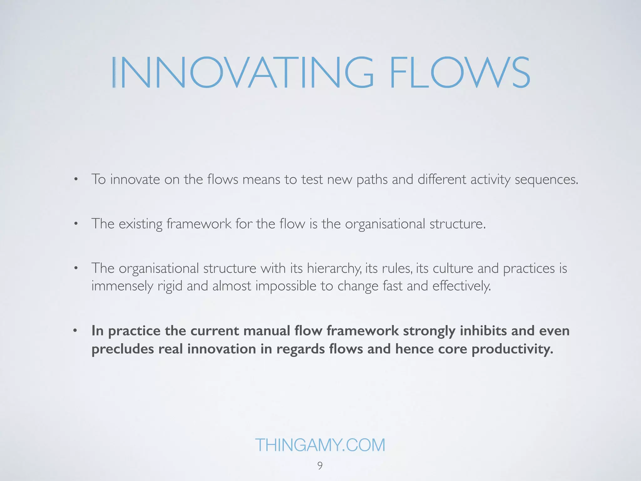 INNOVATING FLOWS 
• To innovate on the flows means to test new paths and different activity sequences. 
• The existing framework for the flow is the organisational structure. 
• The organisational structure with its hierarchy, its rules, its culture and practices is 
immensely rigid and almost impossible to change fast and effectively. 
• In practice the current manual flow framework strongly inhibits and even 
precludes real innovation in regards flows and hence core productivity. 
THINGAMY.COM 
9 
 