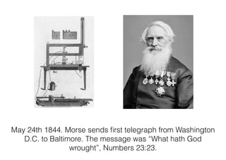 May 24th 1844. Morse sends ﬁrst telegraph from Washington
D.C. to Baltimore. The message was “What hath God
wrought”, Numbers 23:23.
 