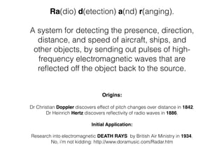  
Ra(dio) d(etection) a(nd) r(anging).  
 
A system for detecting the presence, direction,
distance, and speed of aircraft, ships, and
other objects, by sending out pulses of high-
frequency electromagnetic waves that are
reﬂected off the object back to the source.
!
!
Origins:  
 
Dr Christian Doppler discovers effect of pitch changes over distance in 1842.!
Dr Heinrich Hertz discovers reﬂectivity of radio waves in 1886.
!
Initial Application:!
!
Research into electromagnetic DEATH RAYS by British Air Ministry in 1934.
No, i’m not kidding: http://www.doramusic.com/Radar.htm
!
!
 