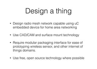 Design a thing
• Design radio mesh network capable using uC
embedded device for home area networking
• Use CAD/CAM and surface mount technology
• Require modular packaging interface for ease of
prototyping wireless sensor, and other internet of
things domains.
• Use free, open source technology where possible
 