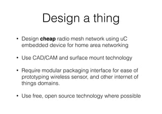 Design a thing
• Design cheap radio mesh network using uC
embedded device for home area networking
• Use CAD/CAM and surface mount technology
• Require modular packaging interface for ease of
prototyping wireless sensor, and other internet of
things domains.
• Use free, open source technology where possible
 