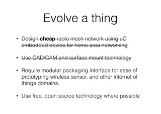 Evolve a thing
• Design cheap radio mesh network using uC
embedded device for home area networking
• Use CAD/CAM and surface mount technology
• Require modular packaging interface for ease of
prototyping wireless sensor, and other internet of
things domains.
• Use free, open source technology where possible
 