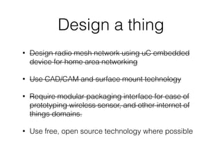 Design a thing
• Design radio mesh network using uC embedded
device for home area networking
• Use CAD/CAM and surface mount technology
• Require modular packaging interface for ease of
prototyping wireless sensor, and other internet of
things domains.
• Use free, open source technology where possible
 