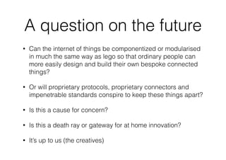 A question on the future
• Can the internet of things be componentized or modularised
in much the same way as lego so that ordinary people can
more easily design and build their own bespoke connected
things?
• Or will proprietary protocols, proprietary connectors and
impenetrable standards conspire to keep these things apart?
• Is this a cause for concern?
• Is this a death ray or gateway for at home innovation?
• It’s up to us (the creatives)
 