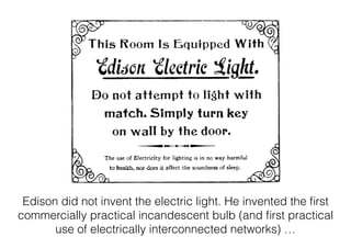 Edison did not invent the electric light. He invented the ﬁrst
commercially practical incandescent bulb (and ﬁrst practical
use of electrically interconnected networks) …
 