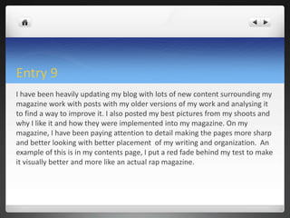 Entry 9
I have been heavily updating my blog with lots of new content surrounding my
magazine work with posts with my older versions of my work and analysing it
to find a way to improve it. I also posted my best pictures from my shoots and
why I like it and how they were implemented into my magazine. On my
magazine, I have been paying attention to detail making the pages more sharp
and better looking with better placement of my writing and organization. An
example of this is in my contents page, I put a red fade behind my test to make
it visually better and more like an actual rap magazine.
 