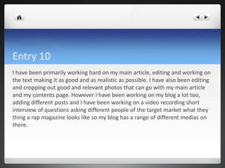 Entry 10
I have been primarily working hard on my main article, editing and working on
the text making it as good and as realistic as possible. I have also been editing
and cropping out good and relevant photos that can go with my main article
and my contents page. However I have been working on my blog a lot too,
adding different posts and I have been working on a video recording short
interview of questions asking different people of the target market what they
thing a rap magazine looks like so my blog has a range of different medias on
there.
 