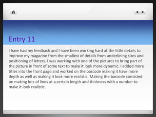 Entry 11
I have had my feedback and I have been working hard at the little details to
improve my magazine from the smallest of details from underlining sizes and
positioning of letters. I was working with one of the pictures to bring part of
the picture in front of some text to make it look more dynamic. I added more
titles into the front page and worked on the barcode making it have more
depth as well as making it look more realistic. Making the barcode consisted
on making lots of lines at a certain length and thickness with a number to
make it look realistic.
 