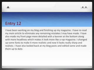 Entry 12
I have been working on my blog and finishing up my magazine. I have re-read
my main article to eliminate any remaining mistakes I may have made. I have
also made my front page more detailed with a banner at the bottom along
with more headlines which makes it look more like a rap magazine. I changed
up some fonts to make it more realistic and now it looks really sharp and
realistic. I have also looked back at my blog posts and edited some and made
them up to date.
 