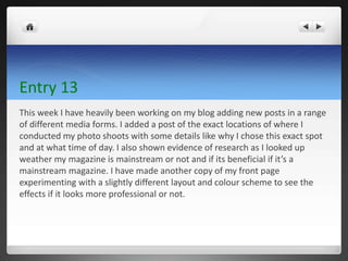 Entry 13
This week I have heavily been working on my blog adding new posts in a range
of different media forms. I added a post of the exact locations of where I
conducted my photo shoots with some details like why I chose this exact spot
and at what time of day. I also shown evidence of research as I looked up
weather my magazine is mainstream or not and if its beneficial if it’s a
mainstream magazine. I have made another copy of my front page
experimenting with a slightly different layout and colour scheme to see the
effects if it looks more professional or not.
 