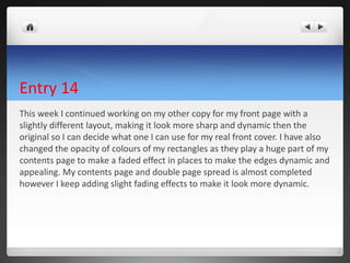 Entry 14
This week I continued working on my other copy for my front page with a
slightly different layout, making it look more sharp and dynamic then the
original so I can decide what one I can use for my real front cover. I have also
changed the opacity of colours of my rectangles as they play a huge part of my
contents page to make a faded effect in places to make the edges dynamic and
appealing. My contents page and double page spread is almost completed
however I keep adding slight fading effects to make it look more dynamic.
 