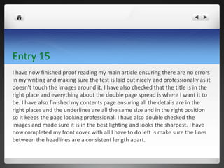 Entry 15
I have now finished proof reading my main article ensuring there are no errors
in my writing and making sure the test is laid out nicely and professionally as it
doesn’t touch the images around it. I have also checked that the title is in the
right place and everything about the double page spread is where I want it to
be. I have also finished my contents page ensuring all the details are in the
right places and the underlines are all the same size and in the right position
so it keeps the page looking professional. I have also double checked the
images and made sure it is in the best lighting and looks the sharpest. I have
now completed my front cover with all I have to do left is make sure the lines
between the headlines are a consistent length apart.
 