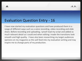 Evaluation Question Entry - 16
I have now started my evaluation questions and have produced them in a
range of different ways such as a voice recording, video recording and slide
share. Before recording and uploading, I proof read my script and added as
much relevant detail as I could and when editing I made the transitions look
smooth and high quality. I have also been researching my target audiences
opinions on my magazine as this will feed into my evaluation writing and may
inspire me to change parts of my production.
 