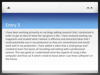 Entry 3
I have been working primarily on my blogs adding research that I conducted in
order to get an idea of what the rap genre is like. I have analysed existing rap
magazines and studied what I believe is effective and extracted ideas that I
could potentially use in my production as they are conventional and would
work well in my production. I have added a video that a small group and I
created to learn the basics of recording and editing with a professional
camera. This was good as I understood some key aspects of using a Mac
computer and final cut X which I need to know when I use these software's in
the future.
 