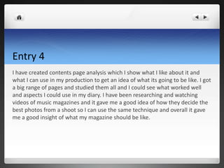 Entry 4
I have created contents page analysis which I show what I like about it and
what I can use in my production to get an idea of what its going to be like. I got
a big range of pages and studied them all and I could see what worked well
and aspects I could use in my diary. I have been researching and watching
videos of music magazines and it gave me a good idea of how they decide the
best photos from a shoot so I can use the same technique and overall it gave
me a good insight of what my magazine should be like.
 