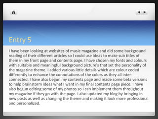 Entry 5
I have been looking at websites of music magazine and did some background
reading of their different articles so I could use ideas to make sub titles of
them in my front page and contents page. I have chosen my fonts and colours
with suitable and meaningful background picture's that set the personality of
the magazine theme. I added various little details which are colour coded
differently to enhance the connotations of the colors as they all inter-
connected. I have also begun my contents page and made some beta versions
to help brainstorm ideas what I want in my final contents page piece. I have
also begun editing some of my photos so I can implement them throughout
my magazine if they go with the page. I also updated my blog by bringing in
new posts as well as changing the theme and making it look more professional
and personalized.
 