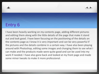 Entry 6
I have been heavily working on my contents page, adding different pictures
and editing them along with the little details of the page that make it stand
out and look good. I have been focusing on the positioning of the details on
the contents page as I know it is very important and can be very powerful if
the pictures and the details combine in a certain way. I have also been playing
around with Photoshop, editing some images and changing them to see what I
can make and the products made were quite good and can be used into my
work if needed. I have also gone back and looked at my front page and made
some minor tweaks to make it more professional.
 
