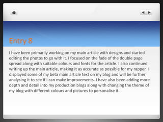 Entry 8
I have been primarily working on my main article with designs and started
editing the photos to go with it. I focused on the fade of the double page
spread along with suitable colours and fonts for the article. I also continued
writing up the main article, making it as accurate as possible for my rapper. I
displayed some of my beta main article text on my blog and will be further
analysing it to see if I can make improvements. I have also been adding more
depth and detail into my production blogs along with changing the theme of
my blog with different colours and pictures to personalise it.
 